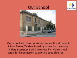 Our School
Our school also incorporates an annex. It is situated in
School Street, Tarxien. It mainly caters for the young
Kindergarten pupils who live close by. Main school
caters for kindergarten to primary aged children.
 