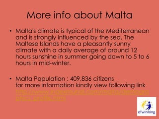 More info about Malta
• Malta's climate is typical of the Mediterranean
and is strongly influenced by the sea. The
Maltese Islands have a pleasantly sunny
climate with a daily average of around 12
hours sunshine in summer going down to 5 to 6
hours in mid-winter.
• Malta Population : 409,836 citizens
for more information kindly view following link
http://www.indexmundi.com/malta/demogra
phics_profile.html
 