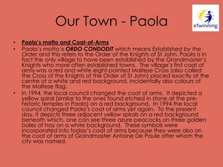 Our Town - Paola
• Paola’s motto and Coat-of-Arms
• Paola’s motto is ORDO CONDODIT which means Established by the
Order and this refers to the Order of the Knights of St John. Paola is in
fact the only village to have been established by the Grandmaster’s
Knights who more often established towns. The village’s first coat of
arms was a red and white eight-pointed Maltese Cross (also called
the Cross of the Knights of the Order of St John) placed exactly at the
centre of a white and red background, incidentally also colours of
the Maltese flag.
• In 1994, the local council changed the coat of arms. It depicted a
yellow spiral (similar to the ones found etched in stone at the pre-
historic temples in Paola) on a red background. In 1994 the local
council changed Paola’s coat of arms yet again. To the present
day, it depicts three adjacent yellow spirals on a red background
beneath which, one can see three azure peacocks on three golden
bales of hay on a white background. These symbols were
incorporated into today’s coat of arms because they were also on
the coat of arms of Grandmaster Antoine De Paule after whom the
city was named.
 