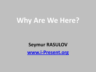Why Are We Here?
Seymur RASULOV
www.i-Present.org
 