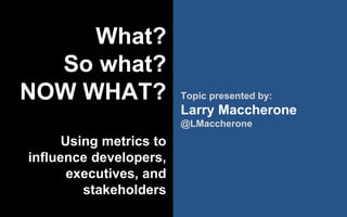 @LMaccherone @TheAgileCraft
What?
So what?
NOW WHAT?
Using metrics to
influence developers,
executives, and
stakeholders
Topic presented by:
Larry Maccherone
@LMaccherone
 