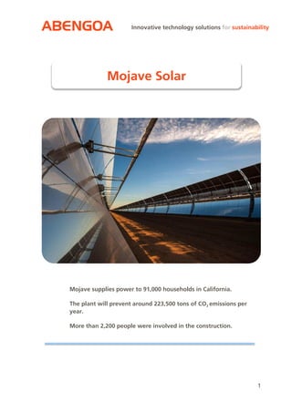 ABENGOA
1
Innovative technology solutions for sustainability
Mojave supplies power to 91,000 households in California.
The plant will prevent around 223,500 tons of CO2 emissions per
year.
More than 2,200 people were involved in the construction.
Mojave Solar
 