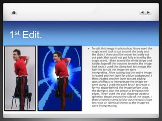 1st Edit.
 To edit this image in photoshop I have used the
magic wand tool to cut around the body and
the chair. I then used the eraser to neatly cut
out parts that could not get fully erased by the
magic wand. I then erased the white stripe and
Adidas logo off the trousers to make the image
look neat. I used the clamp tool to smudge the
hair line to suit the image we were
interpreting. After cutting out the entire image
I created another layer for a blue background. I
then created another layer to start adding
special effects to interpretate the image we
were using. I used the paint brush to create a
formal shape behind the image before using
the stamp to blur the colour to bring out the
edges. I then used the oval shape to create a
spherical shape around the side of the image. I
then used the stamp to blur out the oval shape
to create an identical theme to the image we
were interpretating.
 