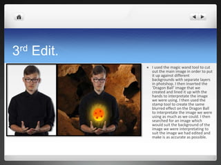 3rd Edit.
 I used the magic wand tool to cut
out the main image in order to put
it up against different
backgrounds with separate layers
in photshop. I then inserted the
‘Dragon Ball’ image that we
created and lined it up with the
hands to interpretate the image
we were using. I then used the
stamp tool to create the same
blurred effect on the Dragon Ball
to interpretate the image we were
using as much as we could. I then
searched for an image which
would suit the background of the
image we were interpretating to
suit the image we had edited and
make is as accurate as possible.
 