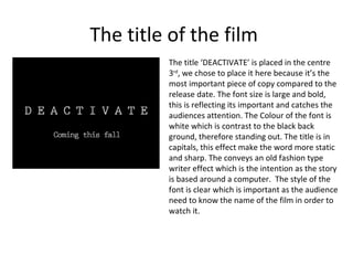 The title of the film
         The title ‘DEACTIVATE’ is placed in the centre
         3rd, we chose to place it here because it’s the
         most important piece of copy compared to the
         release date. The font size is large and bold,
         this is reflecting its important and catches the
         audiences attention. The Colour of the font is
         white which is contrast to the black back
         ground, therefore standing out. The title is in
         capitals, this effect make the word more static
         and sharp. The conveys an old fashion type
         writer effect which is the intention as the story
         is based around a computer. The style of the
         font is clear which is important as the audience
         need to know the name of the film in order to
         watch it.
 
