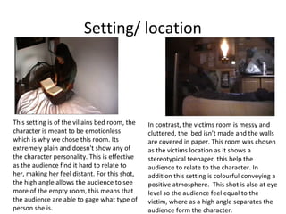 Setting/ location




This setting is of the villains bed room, the   In contrast, the victims room is messy and
character is meant to be emotionless            cluttered, the bed isn’t made and the walls
which is why we chose this room. Its            are covered in paper. This room was chosen
extremely plain and doesn't show any of         as the victims location as it shows a
the character personality. This is effective    stereotypical teenager, this help the
as the audience find it hard to relate to       audience to relate to the character. In
her, making her feel distant. For this shot,    addition this setting is colourful conveying a
the high angle allows the audience to see       positive atmosphere. This shot is also at eye
more of the empty room, this means that         level so the audience feel equal to the
the audience are able to gage what type of      victim, where as a high angle separates the
person she is.                                  audience form the character.
 