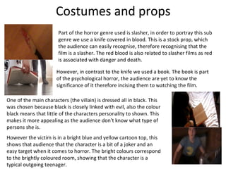 Costumes and props
                       Part of the horror genre used is slasher, in order to portray this sub
                       genre we use a knife covered in blood. This is a stock prop, which
                       the audience can easily recognise, therefore recognising that the
                       film is a slasher. The red blood is also related to slasher films as red
                       is associated with danger and death.

                      However, in contrast to the knife we used a book. The book is part
                      of the psychological horror, the audience are yet to know the
                      significance of it therefore incising them to watching the film.

One of the main characters (the villain) is dressed all in black. This
was chosen because black is closely linked with evil, also the colour
black means that little of the characters personality to shown. This
makes it more appealing as the audience don’t know what type of
persons she is.
However the victim is in a bright blue and yellow cartoon top, this
shows that audience that the character is a bit of a joker and an
easy target when it comes to horror. The bright colours correspond
to the brightly coloured room, showing that the character is a
typical outgoing teenager.
 