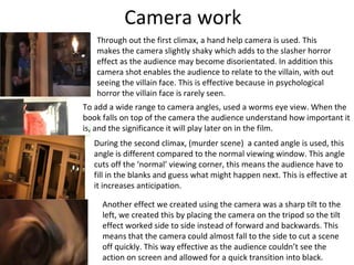 Camera work
   Through out the first climax, a hand help camera is used. This
   makes the camera slightly shaky which adds to the slasher horror
   effect as the audience may become disorientated. In addition this
   camera shot enables the audience to relate to the villain, with out
   seeing the villain face. This is effective because in psychological
   horror the villain face is rarely seen.
To add a wide range to camera angles, used a worms eye view. When the
book falls on top of the camera the audience understand how important it
is, and the significance it will play later on in the film.
   During the second climax, (murder scene) a canted angle is used, this
   angle is different compared to the normal viewing window. This angle
   cuts off the ‘normal’ viewing corner, this means the audience have to
   fill in the blanks and guess what might happen next. This is effective at
   it increases anticipation.

     Another effect we created using the camera was a sharp tilt to the
     left, we created this by placing the camera on the tripod so the tilt
     effect worked side to side instead of forward and backwards. This
     means that the camera could almost fall to the side to cut a scene
     off quickly. This way effective as the audience couldn’t see the
     action on screen and allowed for a quick transition into black.
 