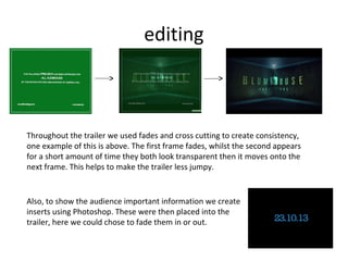 editing



Throughout the trailer we used fades and cross cutting to create consistency,
one example of this is above. The first frame fades, whilst the second appears
for a short amount of time they both look transparent then it moves onto the
next frame. This helps to make the trailer less jumpy.


Also, to show the audience important information we create
inserts using Photoshop. These were then placed into the
trailer, here we could chose to fade them in or out.
 