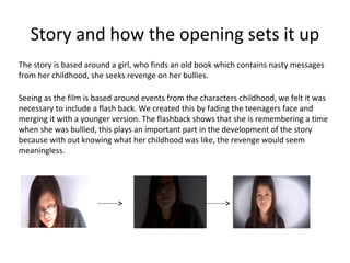 Story and how the opening sets it up
The story is based around a girl, who finds an old book which contains nasty messages
from her childhood, she seeks revenge on her bullies.

Seeing as the film is based around events from the characters childhood, we felt it was
necessary to include a flash back. We created this by fading the teenagers face and
merging it with a younger version. The flashback shows that she is remembering a time
when she was bullied, this plays an important part in the development of the story
because with out knowing what her childhood was like, the revenge would seem
meaningless.
 