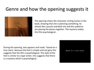 Genre and how the opening suggests it

                                 The opening shows the character circling names in the
                                 book, showing that she is planning something. Its
                                 almost like a puzzle and both she and the audience
                                 are placing the pieces together. The mystery makes
                                 this film psychological .




During the opening, text appears and reads ‘ based on a
true story’, because the font is simple and not gory this
suggests that the film is psychological. The style of the
font is similar to a type writer, this suggests that there
is a mystery which is psychological.
 