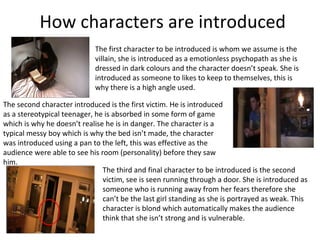 How characters are introduced
                             The first character to be introduced is whom we assume is the
                             villain, she is introduced as a emotionless psychopath as she is
                             dressed in dark colours and the character doesn’t speak. She is
                             introduced as someone to likes to keep to themselves, this is
                             why there is a high angle used.

The second character introduced is the first victim. He is introduced
as a stereotypical teenager, he is absorbed in some form of game
which is why he doesn’t realise he is in danger. The character is a
typical messy boy which is why the bed isn’t made, the character
was introduced using a pan to the left, this was effective as the
audience were able to see his room (personality) before they saw
him.
                               The third and final character to be introduced is the second
                               victim, see is seen running through a door. She is introduced as
                               someone who is running away from her fears therefore she
                               can’t be the last girl standing as she is portrayed as weak. This
                               character is blond which automatically makes the audience
                               think that she isn’t strong and is vulnerable.
 