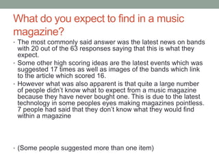 What do you expect to find in a music
magazine?
• The most commonly said answer was the latest news on bands
with 20 out of the 63 responses saying that this is what they
expect.
• Some other high scoring ideas are the latest events which was
suggested 17 times as well as images of the bands which link
to the article which scored 16.
• However what was also apparent is that quite a large number
of people didn’t know what to expect from a music magazine
because they have never bought one. This is due to the latest
technology in some peoples eyes making magazines pointless.
7 people had said that they don’t know what they would find
within a magazine
• (Some people suggested more than one item)
 