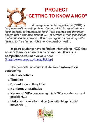 PROJECT
“GETTING TO KNOW A NGO”
A non-governmental organization (NGO) is
“any non-profit, voluntary citizens' group which is organized on a
local, national or international level. Task-oriented and driven by
people with a common interest, NGOs perform a variety of service
and humanitarian functions. Some are organized around specific
issues, such as human rights, environment or health”.
In pairs students have to find an international NGO that
attracts them for some reason or another. There is a
comprehensive list available here
(https://www.unodc.org/ngo/list.jsp)
The presentation must include some information
concerning:
1. Main objectives
2. Timeline
3. Spread around the globe
4. Numbers or statistics
5. Names of VIPs concerning this NGO (founder, current
president...)
6. Links for more information (website, blogs, social
networks...)
 