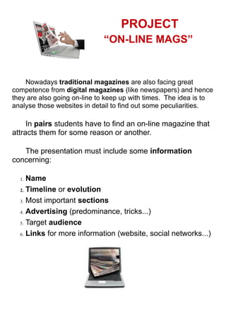 PROJECT
“ON-LINE MAGS”
Nowadays traditional magazines are also facing great
competence from digital magazines (like newspapers) and hence
they are also going on-line to keep up with times. The idea is to
analyse those websites in detail to find out some peculiarities.
In pairs students have to find an on-line magazine that
attracts them for some reason or another.
The presentation must include some information
concerning:
1. Name
2. Timeline or evolution
3. Most important sections
4. Advertising (predominance, tricks...)
5. Target audience
6. Links for more information (website, social networks...)
 