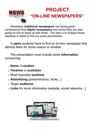 PROJECT
“ON-LINE NEWSPAPERS”
Nowadays traditional newspapers are facing great
competence from digital newspapers and hence they are also
going on-line to keep up with times. The idea is to analyse those
websites in detail to find out some peculiarities.
In pairs students have to find an on-line newspaper that
attracts them for some reason or another.
The presentation must include some information
concerning:
1. Name / Location
2. Timeline or evolution
3. Most important sections
4. Advertising (predominance, tricks...)
5. Target audience
6. Links for more information (website, social networks...)
 
