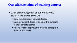 Our ultimate aims of training courses
• Upon completing each of our workshops /
courses, the participants will:
• leave the class room with satisfaction
• have gained confidence in grabbing the concepts
of the elements learned
• be able to start applying the practical concepts in
their routine works
 