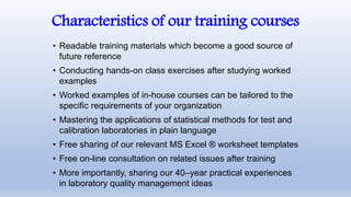 Characteristics of our training courses
• Readable training materials which become a good source of
future reference
• Conducting hands-on class exercises after studying worked
examples
• Worked examples of in-house courses can be tailored to the
specific requirements of your organization
• Mastering the applications of statistical methods for test and
calibration laboratories in plain language
• Free sharing of our relevant MS Excel ® worksheet templates
• Free on-line consultation on related issues after training
• More importantly, sharing our 40–year practical experiences
in laboratory quality management ideas
 