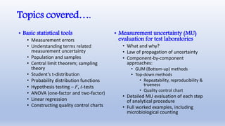 Topics covered….
• Basic statistical tools
• Measurement errors
• Understanding terms related
measurement uncertainty
• Population and samples
• Central limit theorem; sampling
theory
• Student’s t-distribution
• Probability distribution functions
• Hypothesis testing – F, t-tests
• ANOVA (one-factor and two-factor)
• Linear regression
• Constructing quality control charts
• Measurement uncertainty (MU)
evaluation for test laboratories
• What and why?
• Law of propagation of uncertainty
• Component-by-component
approaches:
• GUM (Bottom-up) methods
• Top-down methods
• Repeatability, reproducibility &
trueness
• Quality control chart
• Detailed MU evaluation of each step
of analytical procedure
• Full worked examples, including
microbiological counting
 