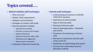 Topics covered….
• Method validation (MV) techniques
• What and why?
• ISO/IEC 17025 requirements
• Validation and verification
• Strategies to conduct a MV study
• Essential elements included:
• Specificity & sensitivity
• Precision, accuracy and trueness
• Range and linearity
• Detection limits (IDL, MDL, LOQ)
• Robustness and ruggedness
• Measurement uncertainty
• Evaluation of data and monitoring
• Internal audit techniques
• Understanding the elements of ISO/IEC
17025:2017 standard
• Importance of internal audits
• Types of internal audits
• Planning of internal audits
• Internal audit approaches – horizontal
and vertical
• Procedures of conducting an internal
audit
• Elements of a laboratory internal audit
using a check list
• Preparation of audit findings and reports
• Common non-conformities found in
laboratory auditing
 