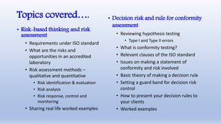 Topics covered….
• Risk-based thinking and risk
assessment
• Requirements under ISO standard
• What are the risks and
opportunities in an accredited
laboratory
• Risk assessment methods –
qualitative and quantitative
• Risk identification & evaluation
• Risk analysis
• Risk response, control and
monitoring
• Sharing real life worked examples
• Decision risk and rule for conformity
assessment
• Reviewing hypothesis testing
• Type I and Type II errors
• What is conformity testing?
• Relevant clauses of the ISO standard
• Issues on making a statement of
conformity and risk involved
• Basic theory of making a decision rule
• Setting a guard band for decision risk
control
• How to present your decision rules to
your clients
• Worked examples
 