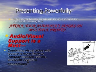 Presenting Powerfully
  • The best way to increase the chance of your audience
     successfully learning is to
  ATTACK YOUR AUDIENCE’S SENSES ON
          MULTIPLE FRONTS!
Audio/Visual
  Support is a
  Must—
• Combining visual aides with
  lecture is more likely to
  “engage multiple senses,
  and build cognitive
  connections”
 