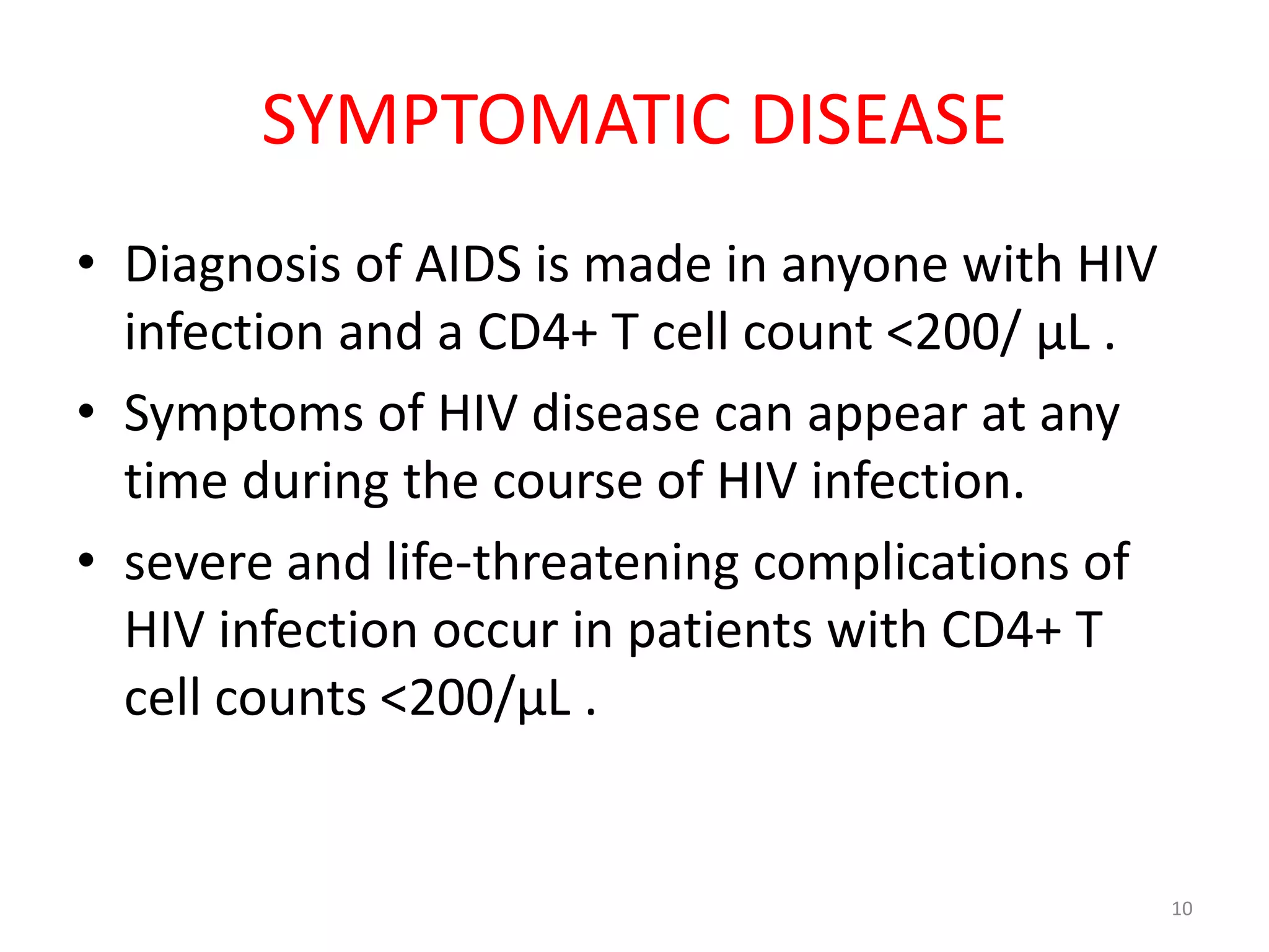 SYMPTOMATIC DISEASE 
• Diagnosis of AIDS is made in anyone with HIV 
infection and a CD4+ T cell count <200/ μL . 
• Symptoms of HIV disease can appear at any 
time during the course of HIV infection. 
• severe and life-threatening complications of 
HIV infection occur in patients with CD4+ T 
cell counts <200/μL . 
10 
 