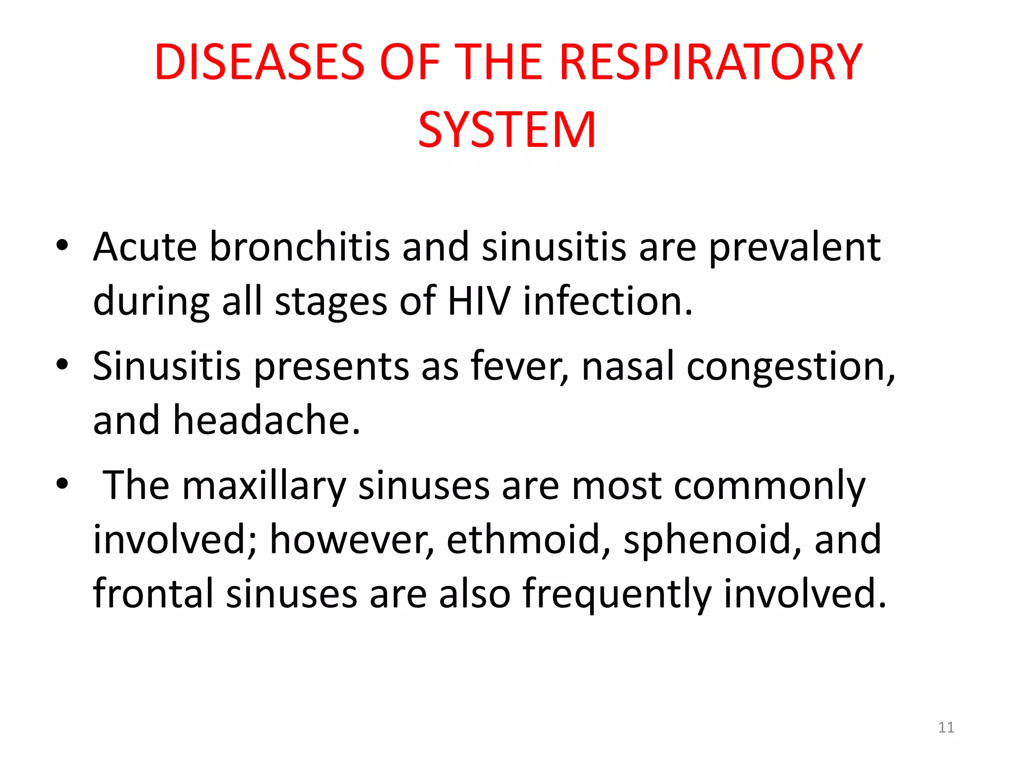DISEASES OF THE RESPIRATORY 
SYSTEM 
• Acute bronchitis and sinusitis are prevalent 
during all stages of HIV infection. 
• Sinusitis presents as fever, nasal congestion, 
and headache. 
• The maxillary sinuses are most commonly 
involved; however, ethmoid, sphenoid, and 
frontal sinuses are also frequently involved. 
11 
 