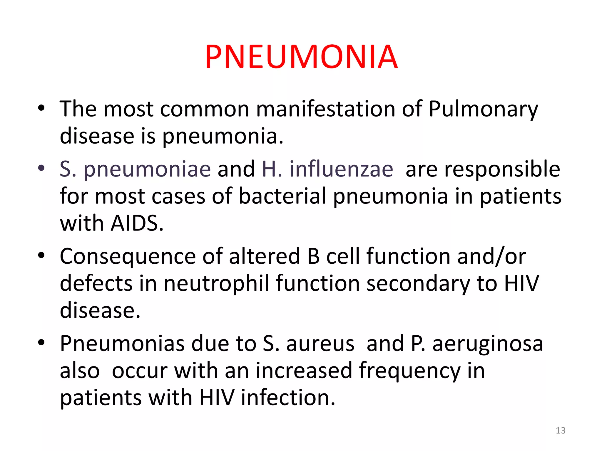 PNEUMONIA 
• The most common manifestation of Pulmonary 
disease is pneumonia. 
• S. pneumoniae and H. influenzae are responsible 
for most cases of bacterial pneumonia in patients 
with AIDS. 
• Consequence of altered B cell function and/or 
defects in neutrophil function secondary to HIV 
disease. 
• Pneumonias due to S. aureus and P. aeruginosa 
also occur with an increased frequency in 
patients with HIV infection. 
13 
 