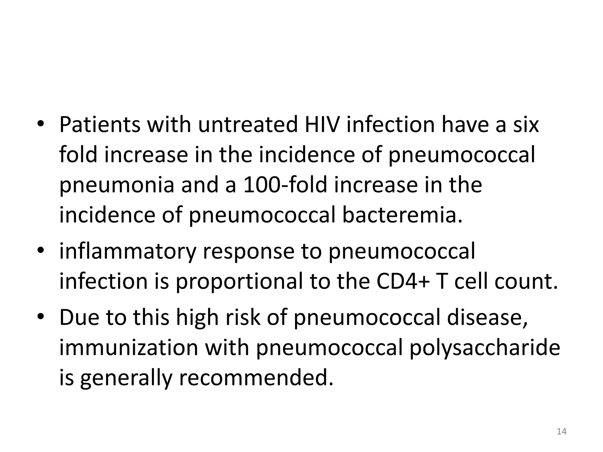 • Patients with untreated HIV infection have a six 
fold increase in the incidence of pneumococcal 
pneumonia and a 100-fold increase in the 
incidence of pneumococcal bacteremia. 
• inflammatory response to pneumococcal 
infection is proportional to the CD4+ T cell count. 
• Due to this high risk of pneumococcal disease, 
immunization with pneumococcal polysaccharide 
is generally recommended. 
14 
 