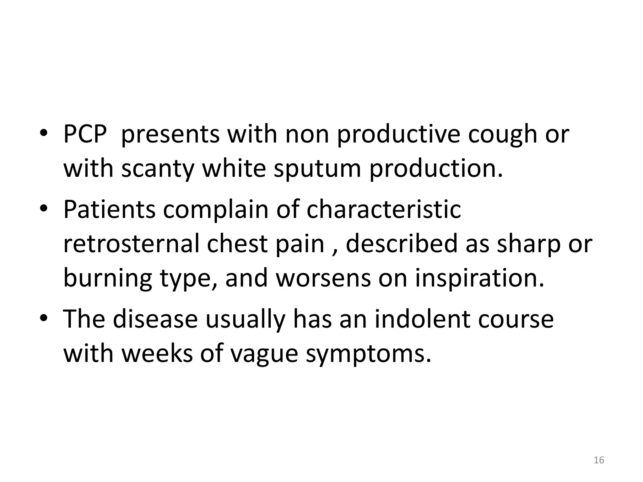 • PCP presents with non productive cough or 
with scanty white sputum production. 
• Patients complain of characteristic 
retrosternal chest pain , described as sharp or 
burning type, and worsens on inspiration. 
• The disease usually has an indolent course 
with weeks of vague symptoms. 
16 
 