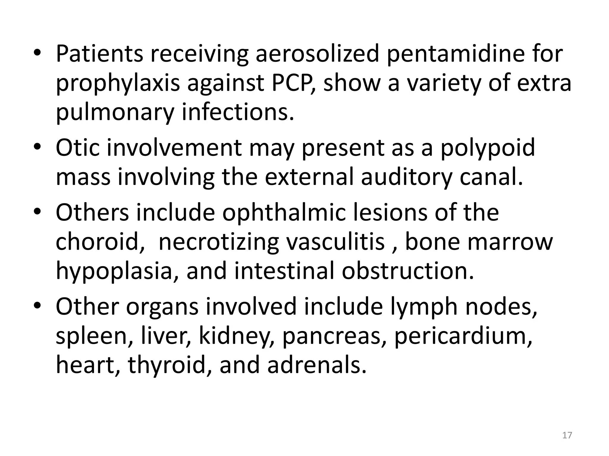 • Patients receiving aerosolized pentamidine for 
prophylaxis against PCP, show a variety of extra 
pulmonary infections. 
• Otic involvement may present as a polypoid 
mass involving the external auditory canal. 
• Others include ophthalmic lesions of the 
choroid, necrotizing vasculitis , bone marrow 
hypoplasia, and intestinal obstruction. 
• Other organs involved include lymph nodes, 
spleen, liver, kidney, pancreas, pericardium, 
heart, thyroid, and adrenals. 
17 
 