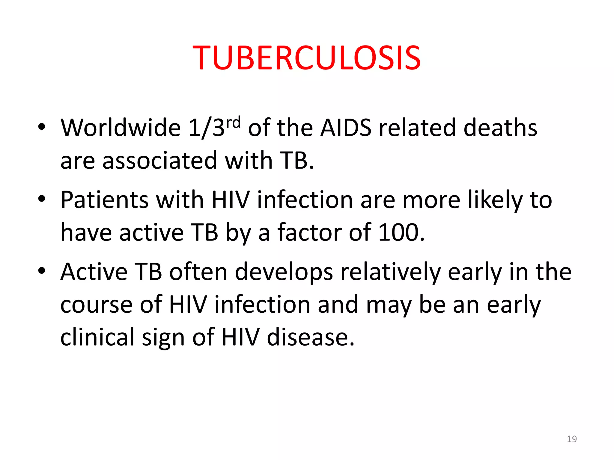 TUBERCULOSIS 
• Worldwide 1/3rd of the AIDS related deaths 
are associated with TB. 
• Patients with HIV infection are more likely to 
have active TB by a factor of 100. 
• Active TB often develops relatively early in the 
course of HIV infection and may be an early 
clinical sign of HIV disease. 
19 
 