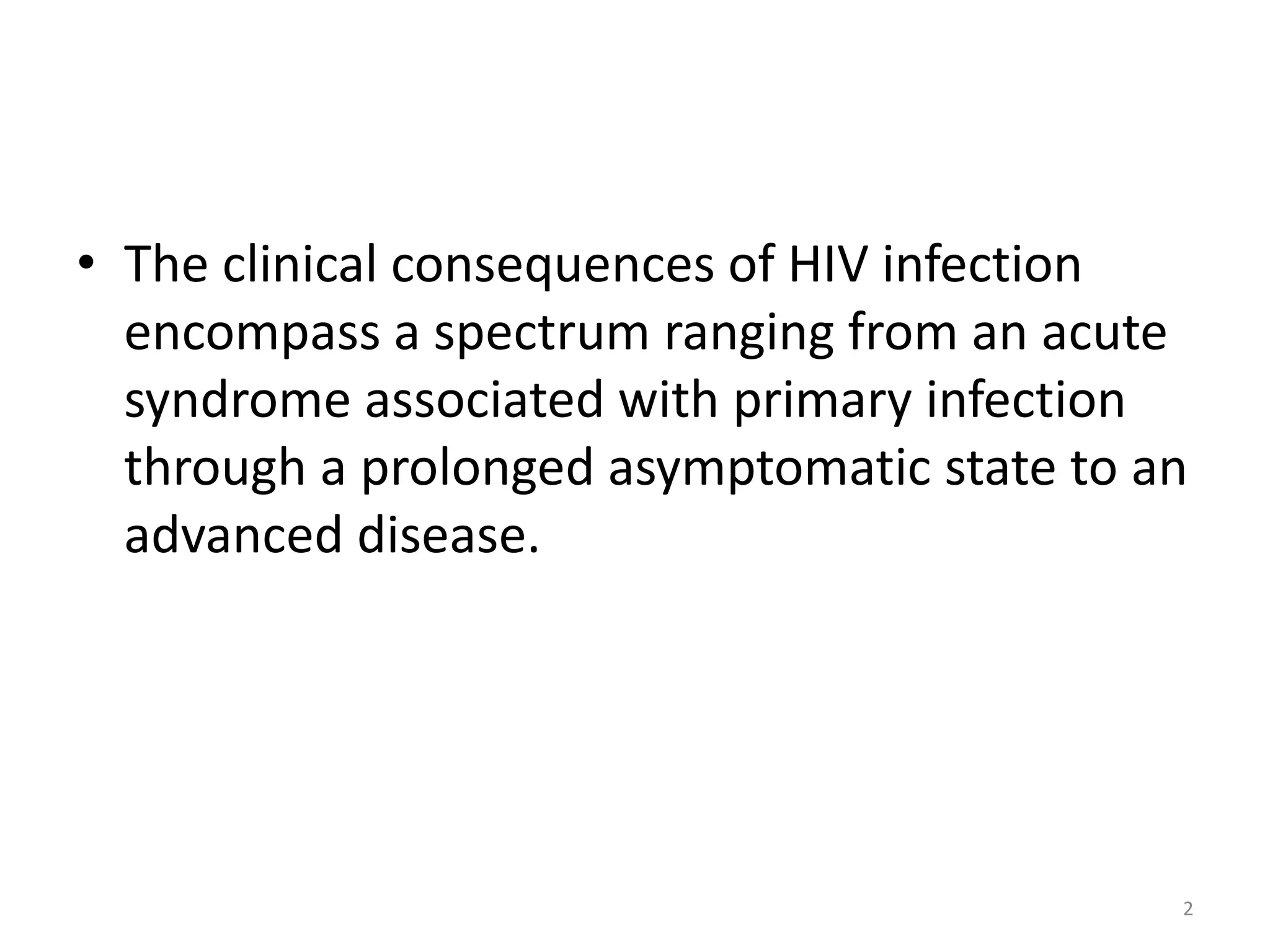 • The clinical consequences of HIV infection 
encompass a spectrum ranging from an acute 
syndrome associated with primary infection 
through a prolonged asymptomatic state to an 
advanced disease. 
2 
 
