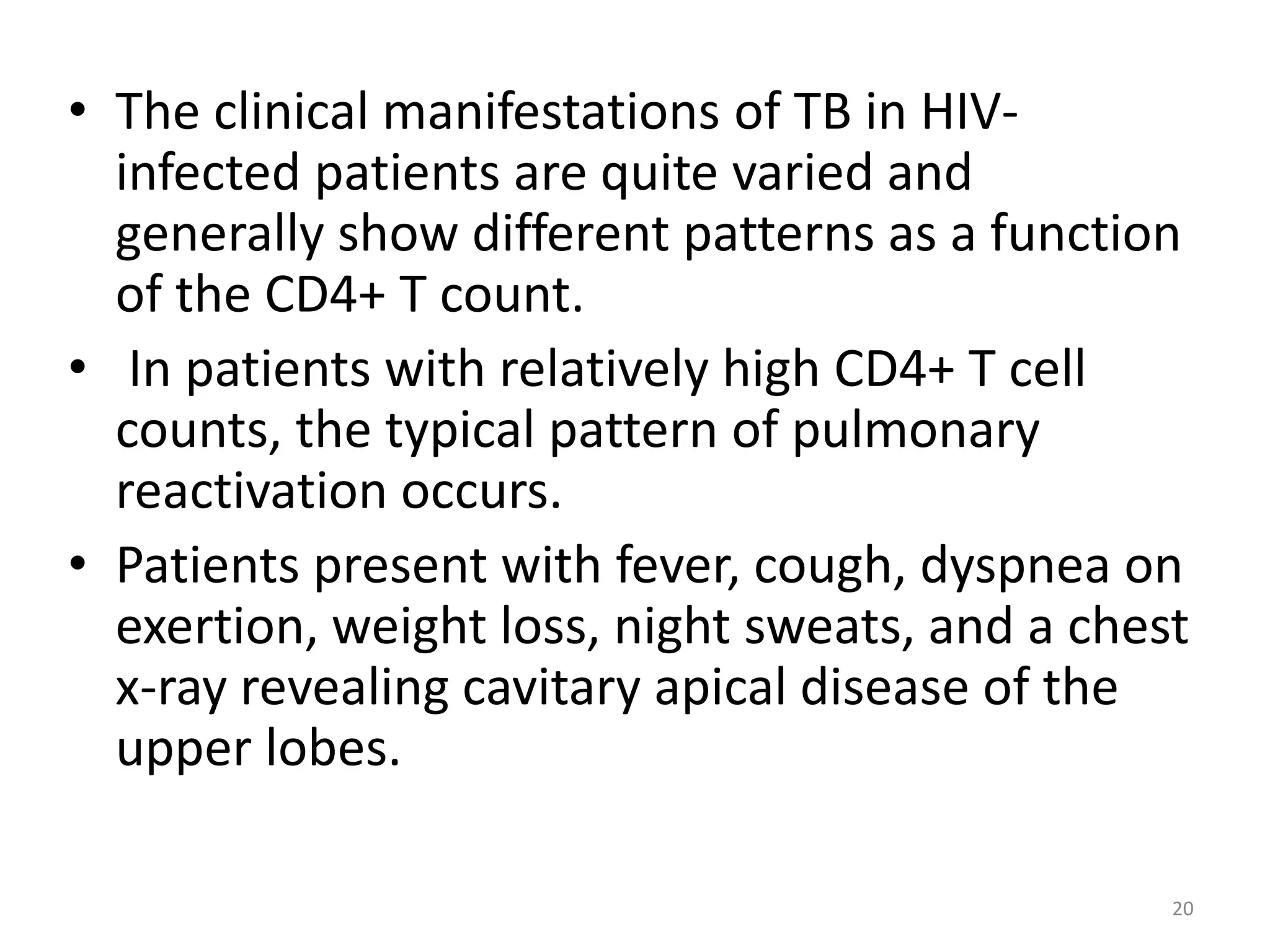• The clinical manifestations of TB in HIV-infected 
patients are quite varied and 
generally show different patterns as a function 
of the CD4+ T count. 
• In patients with relatively high CD4+ T cell 
counts, the typical pattern of pulmonary 
reactivation occurs. 
• Patients present with fever, cough, dyspnea on 
exertion, weight loss, night sweats, and a chest 
x-ray revealing cavitary apical disease of the 
upper lobes. 
20 
 