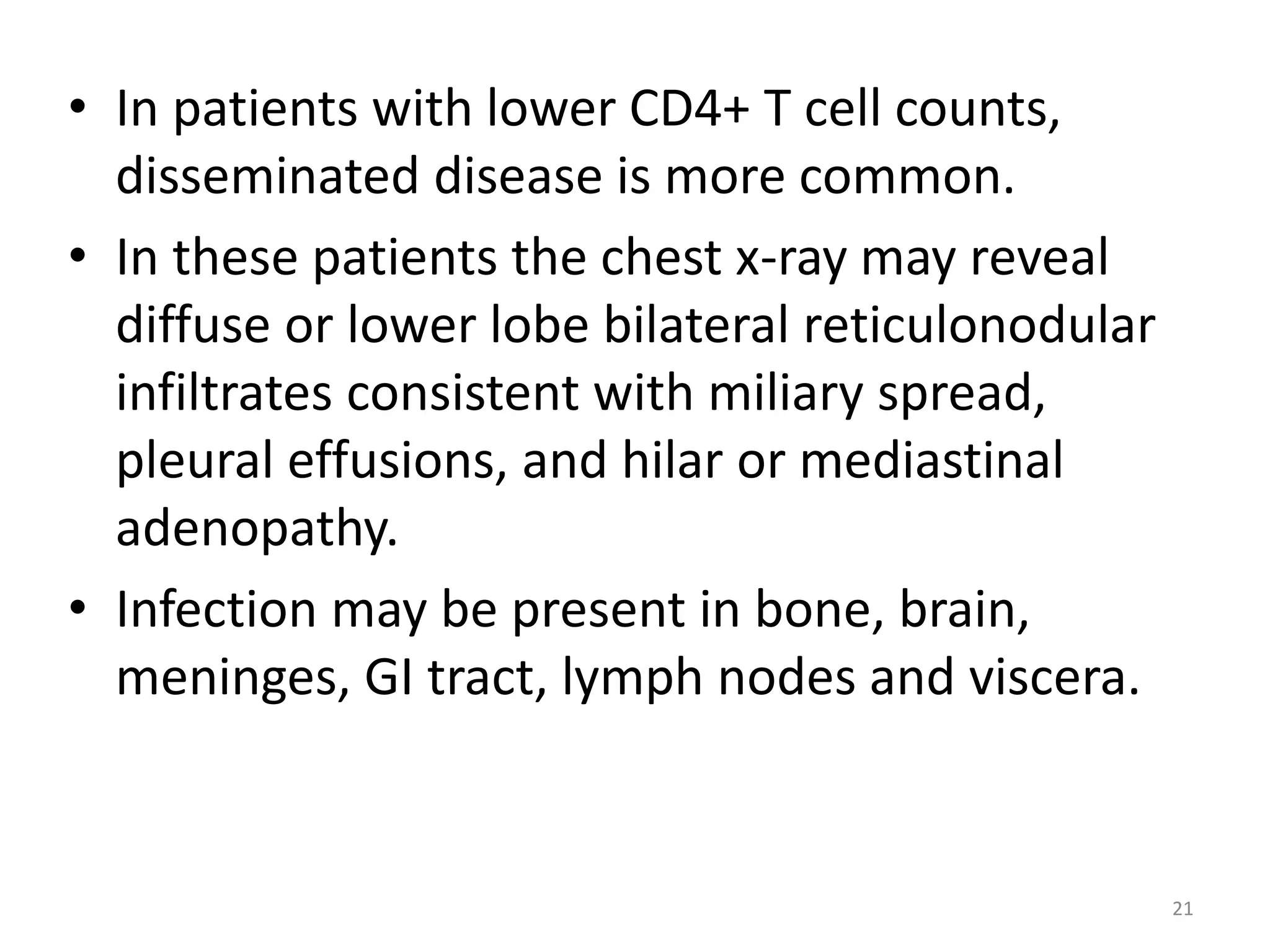 • In patients with lower CD4+ T cell counts, 
disseminated disease is more common. 
• In these patients the chest x-ray may reveal 
diffuse or lower lobe bilateral reticulonodular 
infiltrates consistent with miliary spread, 
pleural effusions, and hilar or mediastinal 
adenopathy. 
• Infection may be present in bone, brain, 
meninges, GI tract, lymph nodes and viscera. 
21 
 