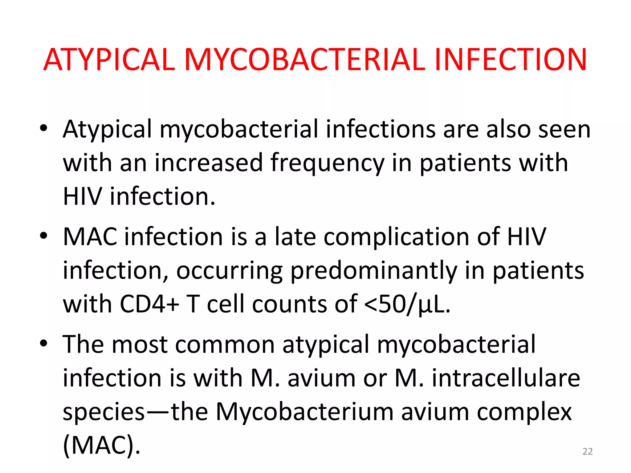 ATYPICAL MYCOBACTERIAL INFECTION 
• Atypical mycobacterial infections are also seen 
with an increased frequency in patients with 
HIV infection. 
• MAC infection is a late complication of HIV 
infection, occurring predominantly in patients 
with CD4+ T cell counts of <50/μL. 
• The most common atypical mycobacterial 
infection is with M. avium or M. intracellulare 
species—the Mycobacterium avium complex 
(MAC). 22 
 