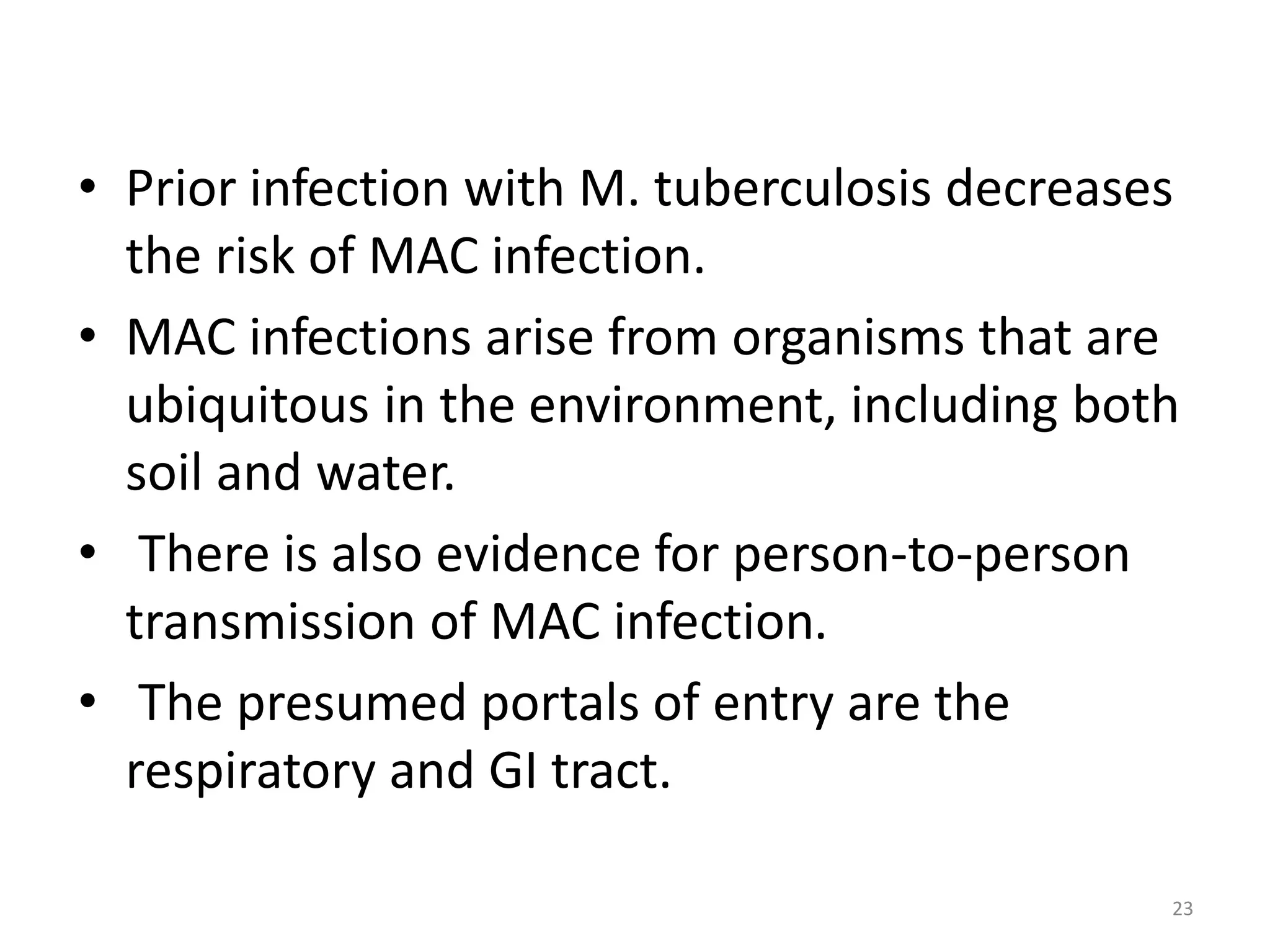 • Prior infection with M. tuberculosis decreases 
the risk of MAC infection. 
• MAC infections arise from organisms that are 
ubiquitous in the environment, including both 
soil and water. 
• There is also evidence for person-to-person 
transmission of MAC infection. 
• The presumed portals of entry are the 
respiratory and GI tract. 
23 
 