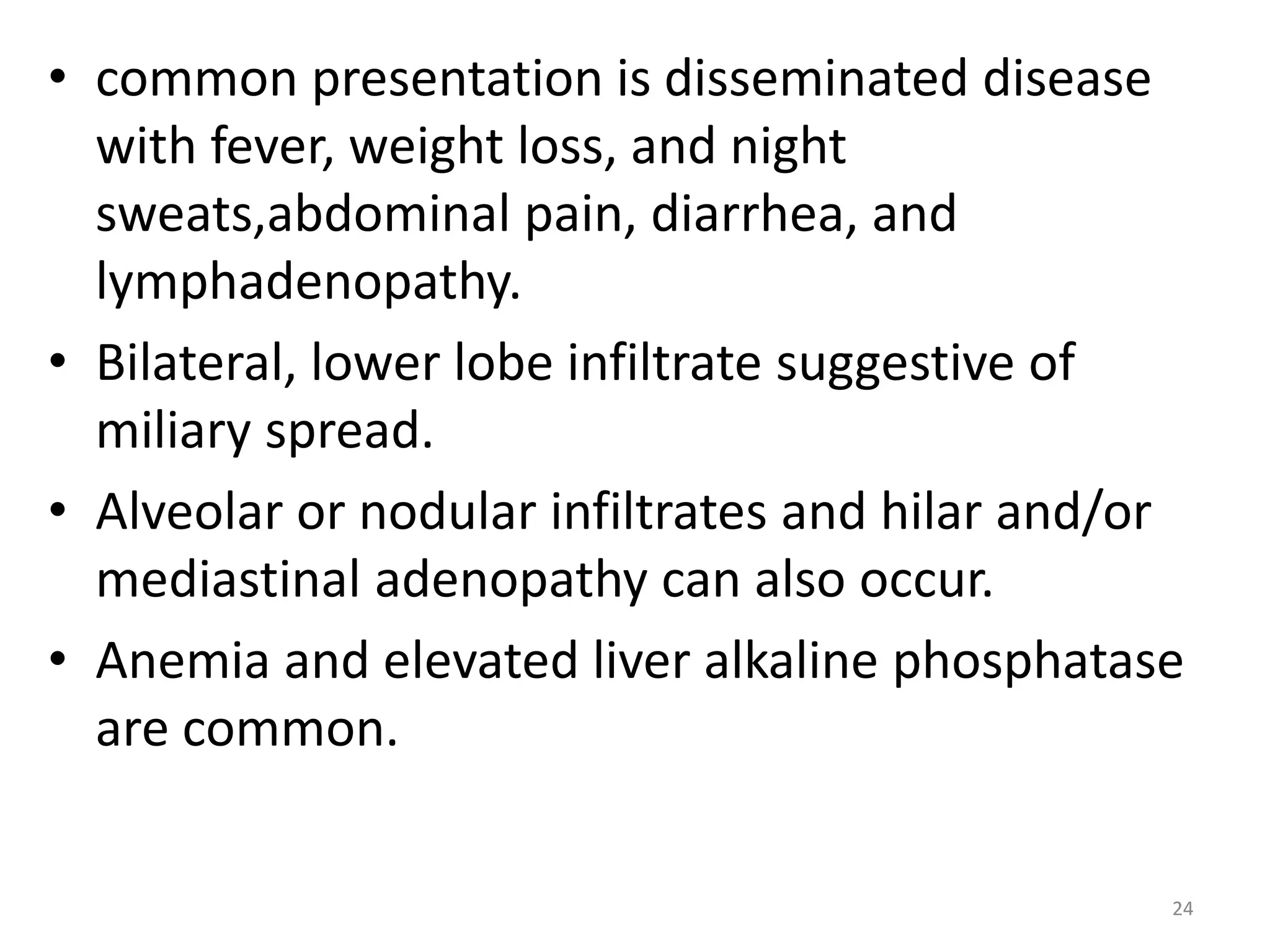 • common presentation is disseminated disease 
with fever, weight loss, and night 
sweats,abdominal pain, diarrhea, and 
lymphadenopathy. 
• Bilateral, lower lobe infiltrate suggestive of 
miliary spread. 
• Alveolar or nodular infiltrates and hilar and/or 
mediastinal adenopathy can also occur. 
• Anemia and elevated liver alkaline phosphatase 
are common. 
24 
 
