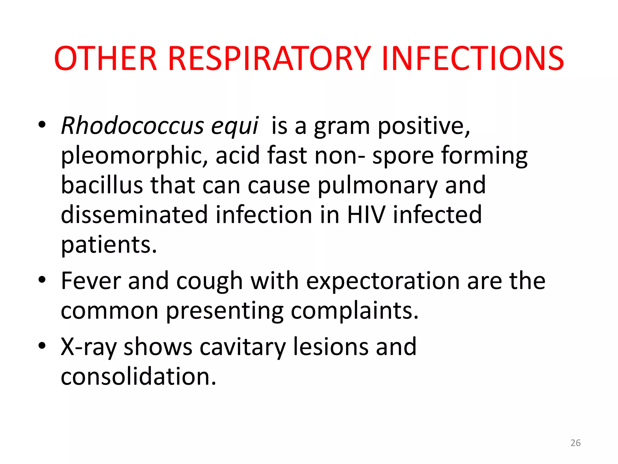 OTHER RESPIRATORY INFECTIONS 
• Rhodococcus equi is a gram positive, 
pleomorphic, acid fast non- spore forming 
bacillus that can cause pulmonary and 
disseminated infection in HIV infected 
patients. 
• Fever and cough with expectoration are the 
common presenting complaints. 
• X-ray shows cavitary lesions and 
consolidation. 
26 
 
