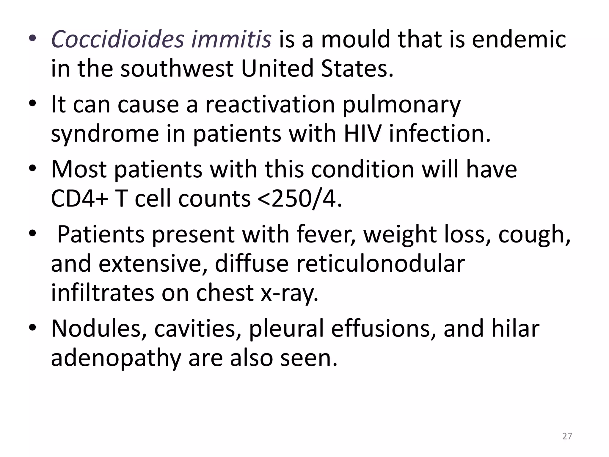 • Coccidioides immitis is a mould that is endemic 
in the southwest United States. 
• It can cause a reactivation pulmonary 
syndrome in patients with HIV infection. 
• Most patients with this condition will have 
CD4+ T cell counts <250/4. 
• Patients present with fever, weight loss, cough, 
and extensive, diffuse reticulonodular 
infiltrates on chest x-ray. 
• Nodules, cavities, pleural effusions, and hilar 
adenopathy are also seen. 
27 
 