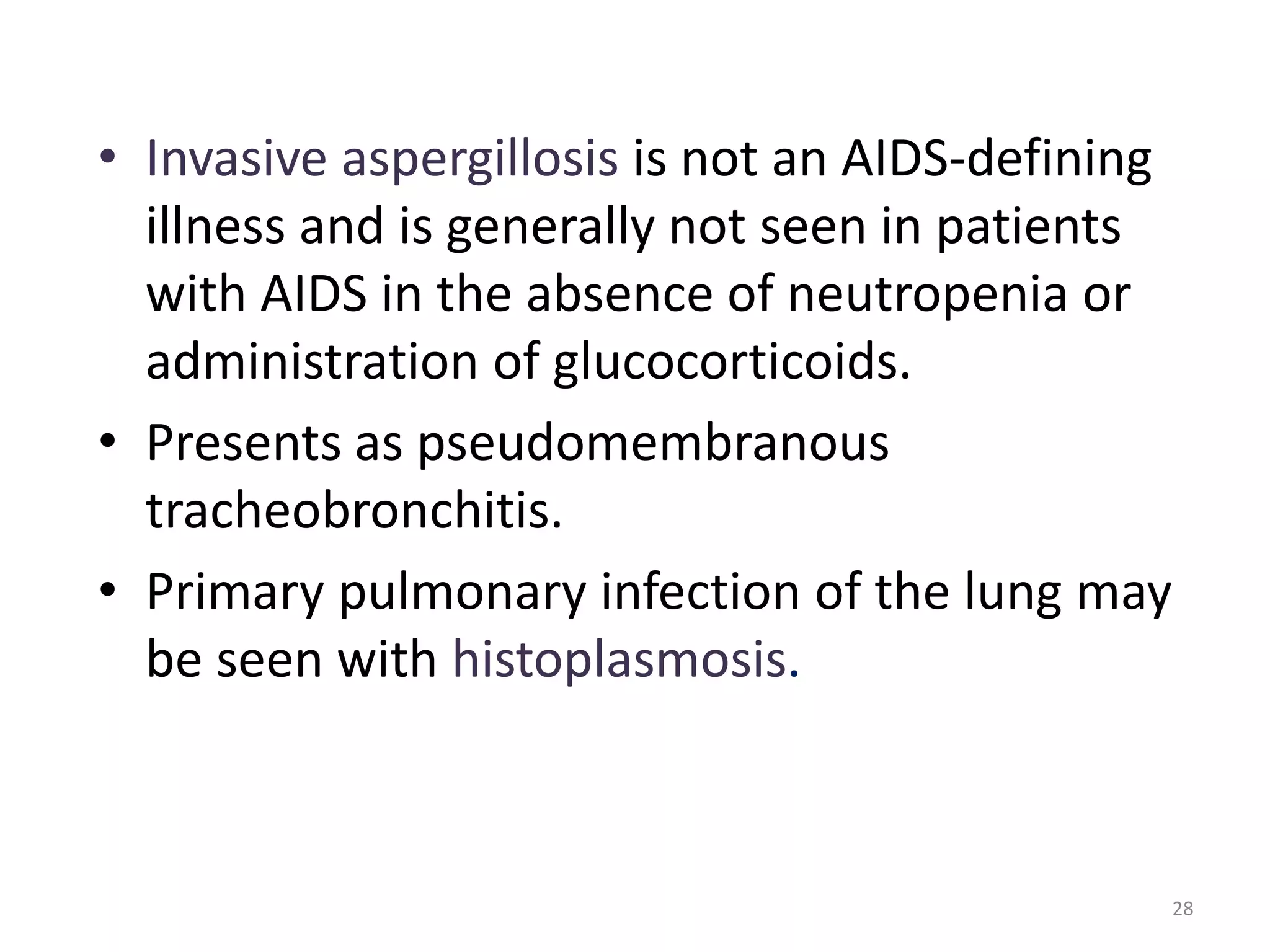• Invasive aspergillosis is not an AIDS-defining 
illness and is generally not seen in patients 
with AIDS in the absence of neutropenia or 
administration of glucocorticoids. 
• Presents as pseudomembranous 
tracheobronchitis. 
• Primary pulmonary infection of the lung may 
be seen with histoplasmosis. 
28 
 
