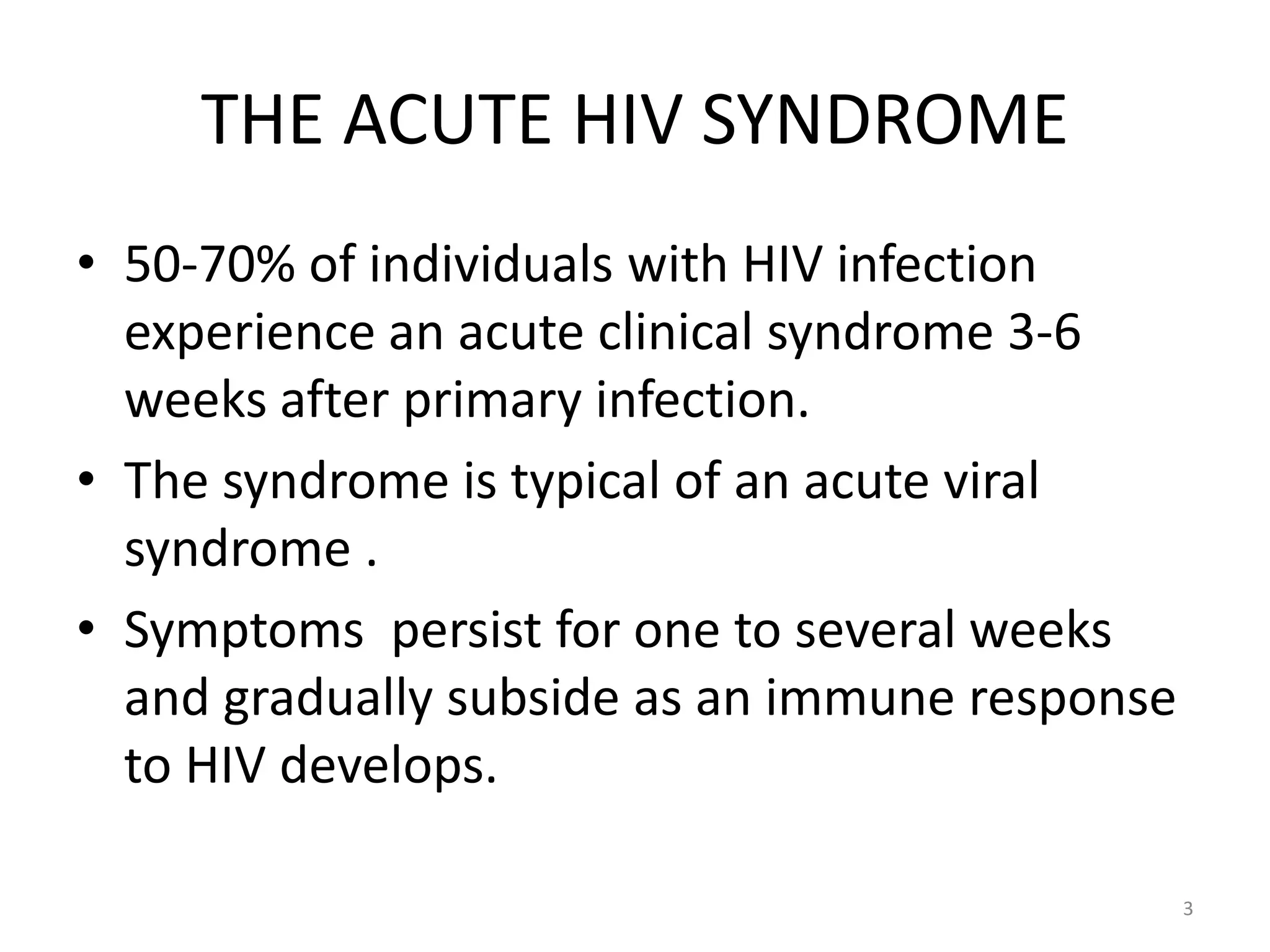 THE ACUTE HIV SYNDROME 
• 50-70% of individuals with HIV infection 
experience an acute clinical syndrome 3-6 
weeks after primary infection. 
• The syndrome is typical of an acute viral 
syndrome . 
• Symptoms persist for one to several weeks 
and gradually subside as an immune response 
to HIV develops. 
3 
 