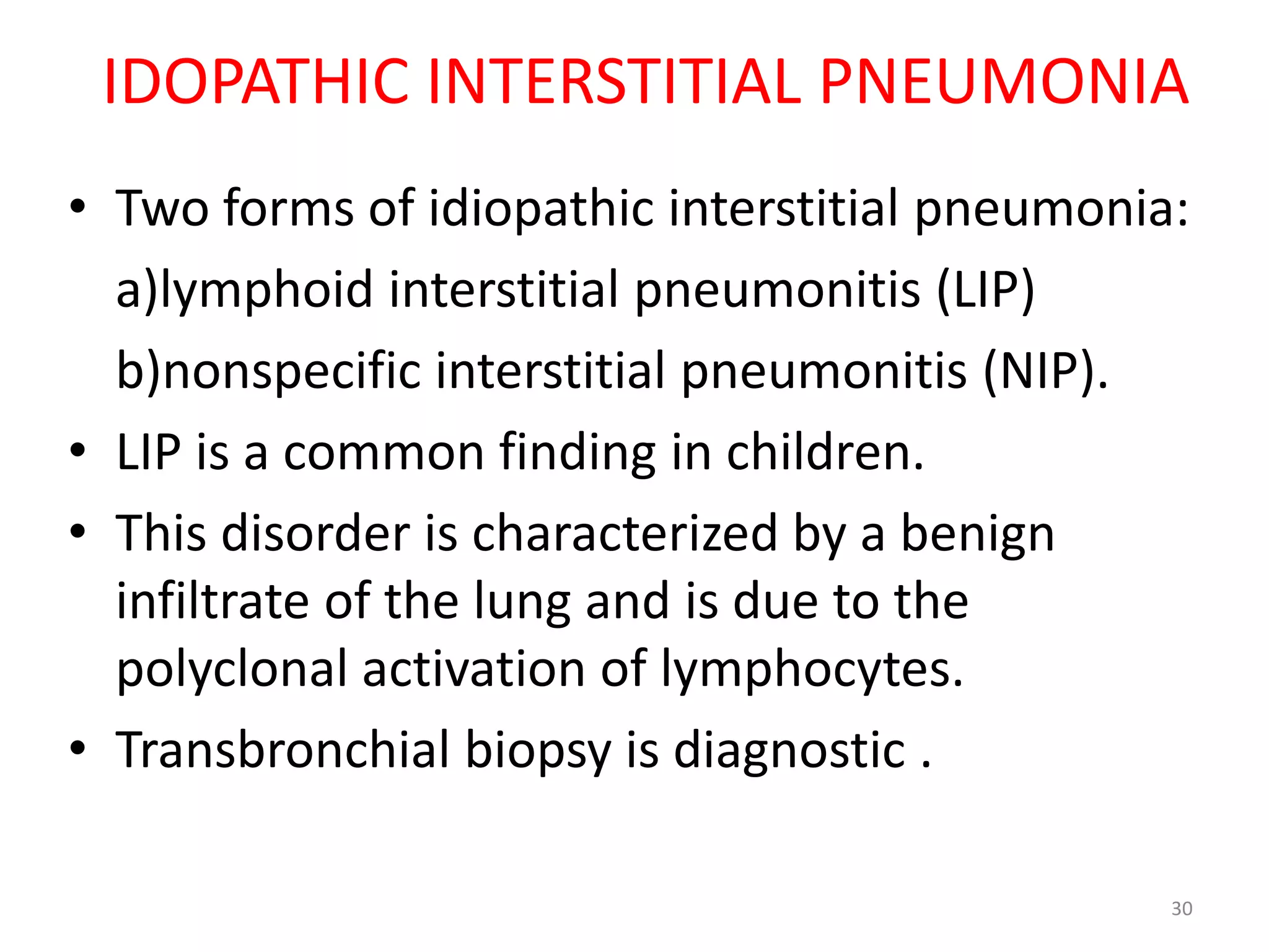 IDOPATHIC INTERSTITIAL PNEUMONIA 
• Two forms of idiopathic interstitial pneumonia: 
a)lymphoid interstitial pneumonitis (LIP) 
b)nonspecific interstitial pneumonitis (NIP). 
• LIP is a common finding in children. 
• This disorder is characterized by a benign 
infiltrate of the lung and is due to the 
polyclonal activation of lymphocytes. 
• Transbronchial biopsy is diagnostic . 
30 
 