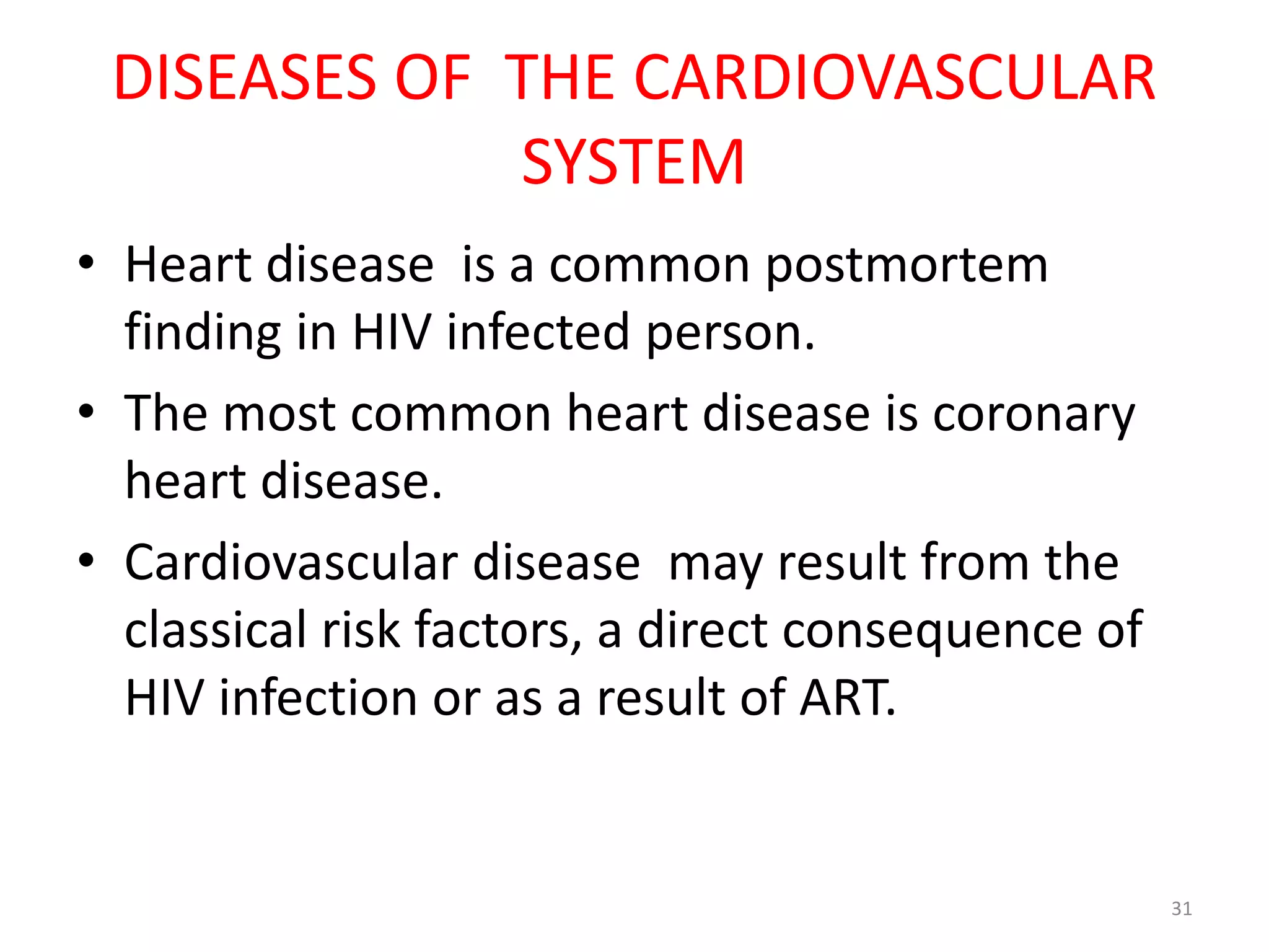DISEASES OF THE CARDIOVASCULAR 
SYSTEM 
• Heart disease is a common postmortem 
finding in HIV infected person. 
• The most common heart disease is coronary 
heart disease. 
• Cardiovascular disease may result from the 
classical risk factors, a direct consequence of 
HIV infection or as a result of ART. 
31 
 