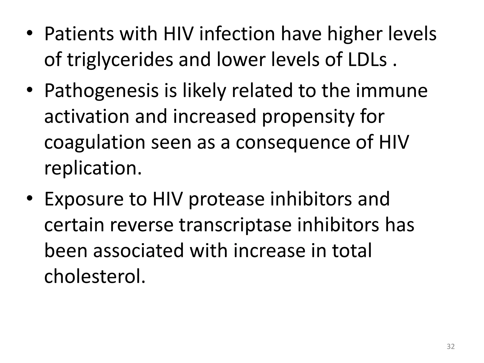 • Patients with HIV infection have higher levels 
of triglycerides and lower levels of LDLs . 
• Pathogenesis is likely related to the immune 
activation and increased propensity for 
coagulation seen as a consequence of HIV 
replication. 
• Exposure to HIV protease inhibitors and 
certain reverse transcriptase inhibitors has 
been associated with increase in total 
cholesterol. 
32 
 
