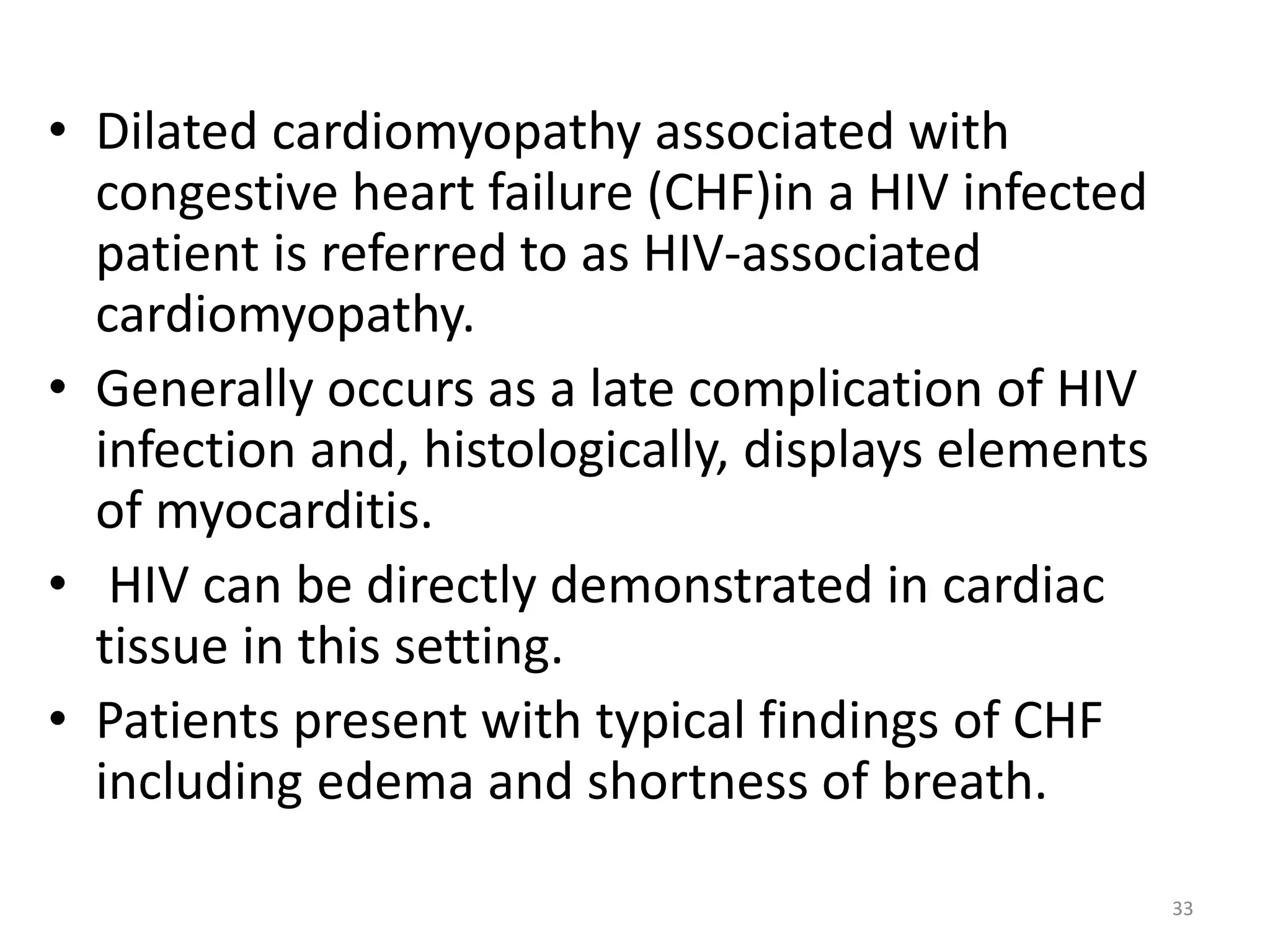 • Dilated cardiomyopathy associated with 
congestive heart failure (CHF)in a HIV infected 
patient is referred to as HIV-associated 
cardiomyopathy. 
• Generally occurs as a late complication of HIV 
infection and, histologically, displays elements 
of myocarditis. 
• HIV can be directly demonstrated in cardiac 
tissue in this setting. 
• Patients present with typical findings of CHF 
including edema and shortness of breath. 
33 
 