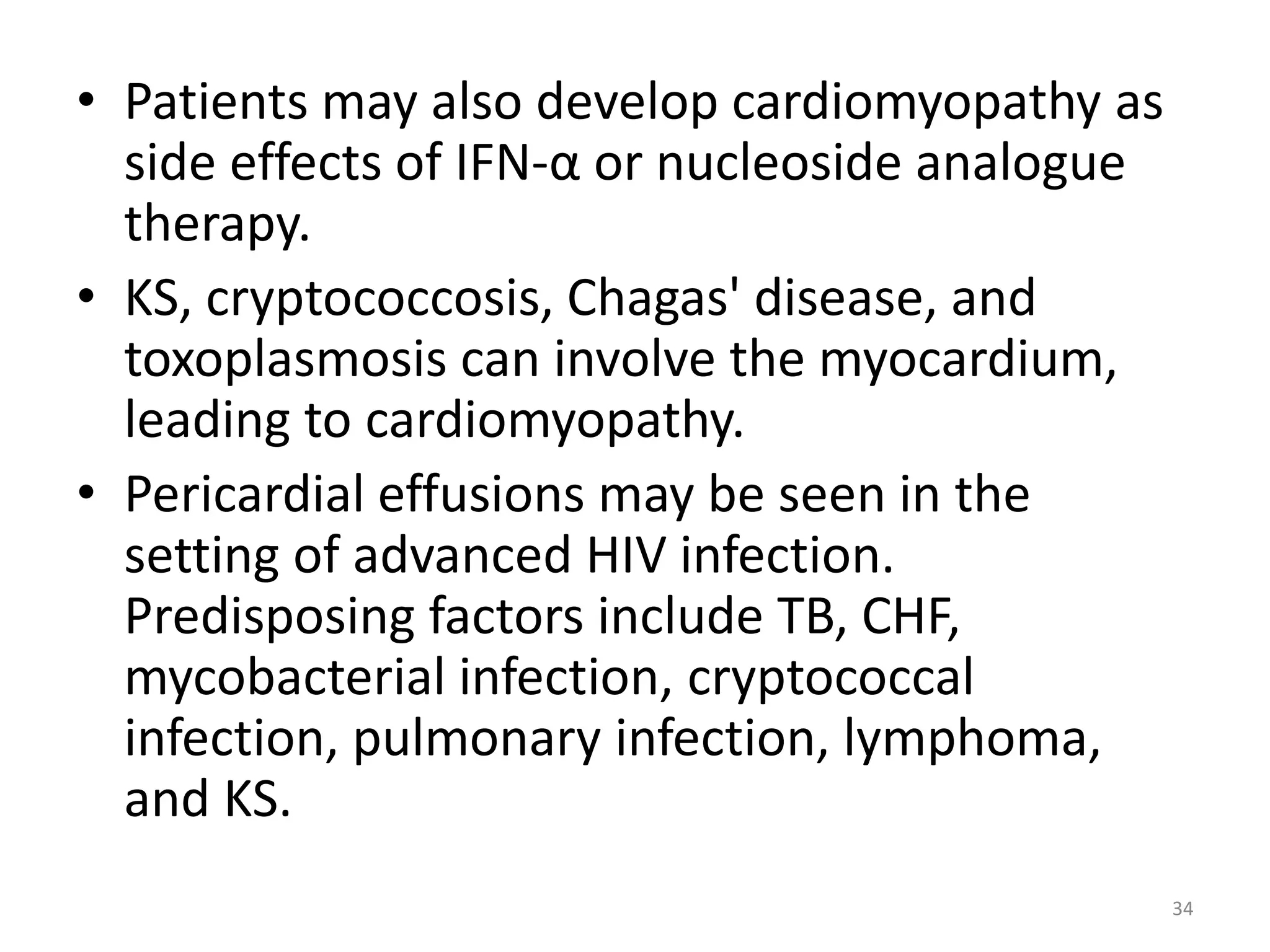 • Patients may also develop cardiomyopathy as 
side effects of IFN-α or nucleoside analogue 
therapy. 
• KS, cryptococcosis, Chagas' disease, and 
toxoplasmosis can involve the myocardium, 
leading to cardiomyopathy. 
• Pericardial effusions may be seen in the 
setting of advanced HIV infection. 
Predisposing factors include TB, CHF, 
mycobacterial infection, cryptococcal 
infection, pulmonary infection, lymphoma, 
and KS. 
34 
 