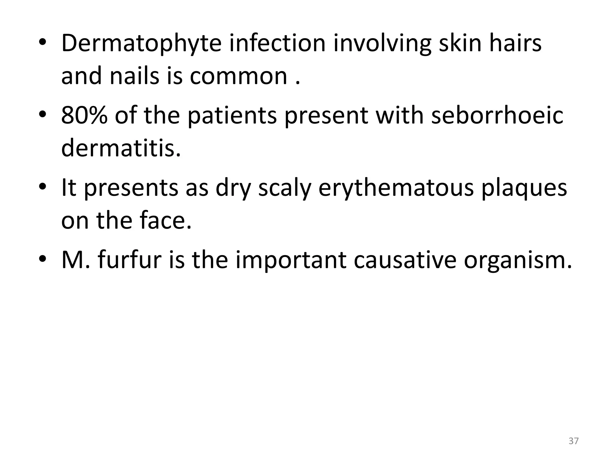 • Dermatophyte infection involving skin hairs 
and nails is common . 
• 80% of the patients present with seborrhoeic 
dermatitis. 
• It presents as dry scaly erythematous plaques 
on the face. 
• M. furfur is the important causative organism. 
37 
 