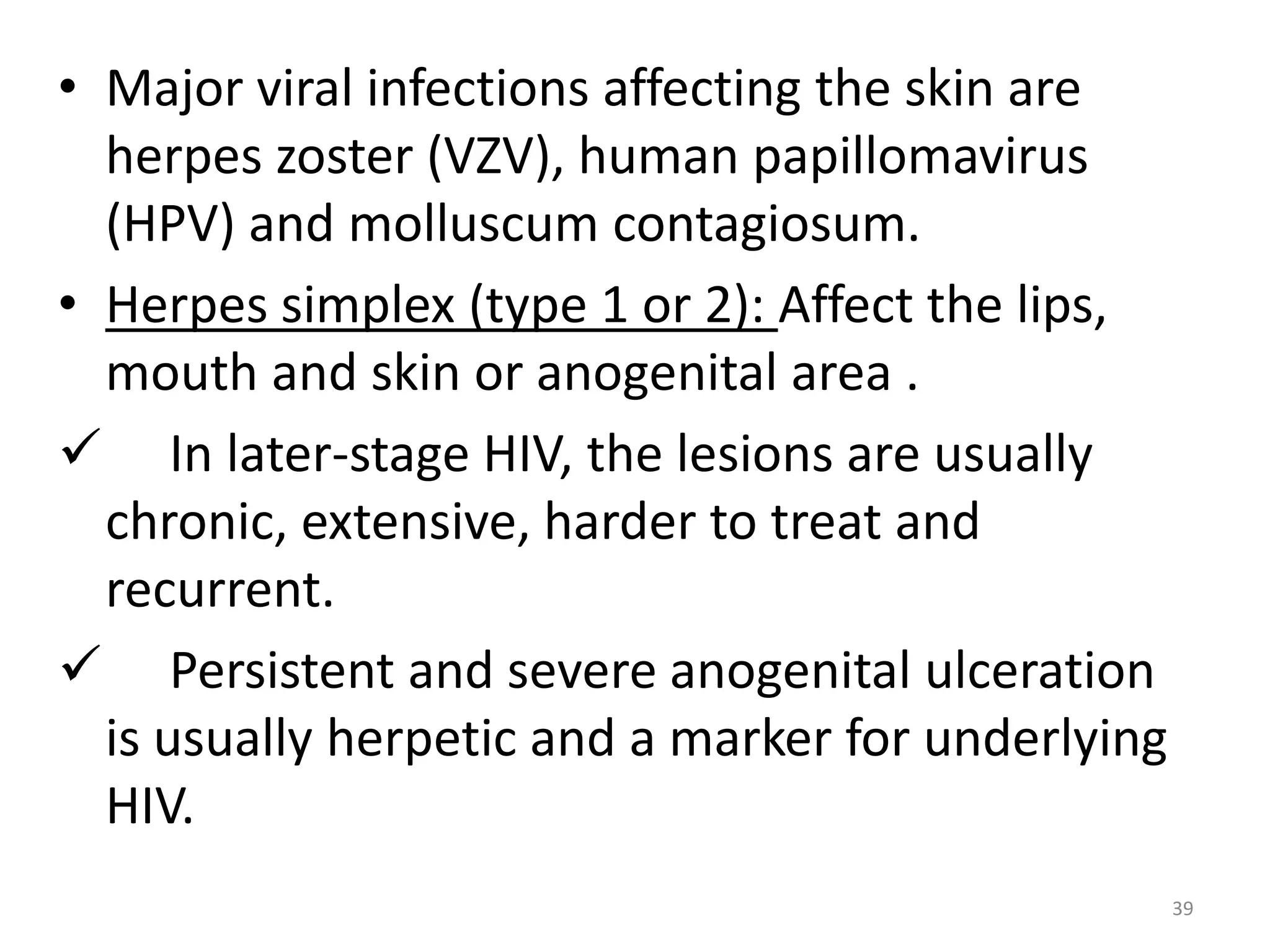 • Major viral infections affecting the skin are 
herpes zoster (VZV), human papillomavirus 
(HPV) and molluscum contagiosum. 
• Herpes simplex (type 1 or 2): Affect the lips, 
mouth and skin or anogenital area . 
 In later-stage HIV, the lesions are usually 
chronic, extensive, harder to treat and 
recurrent. 
 Persistent and severe anogenital ulceration 
is usually herpetic and a marker for underlying 
HIV. 
39 
 